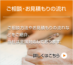 ご相談・お見積もりの流れ ご相談方法やお見積もりの流れな どをご紹介。 当社は全国対応しております。詳しくはこちら